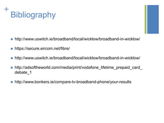 +

Bibliography


http://www.uswitch.ie/broadband/local/wicklow/broadband-in-wicklow/



https://secure.eircom.net/fibre/



http://www.uswitch.ie/broadband/local/wicklow/broadband-in-wicklow/



http://adsoftheworld.com/media/print/vodafone_lifetime_prepaid_card_
debate_1



http://www.bonkers.ie/compare-tv-broadband-phone/your-results

 