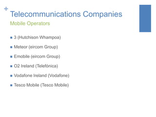 +

Telecommunications Companies
Mobile Operators


3 (Hutchison Whampoa)



Meteor (eircom Group)



Emobile (eircom Group)



O2 Ireland (Telefónica)



Vodafone Ireland (Vodafone)



Tesco Mobile (Tesco Mobile)

 