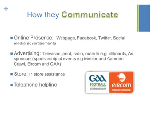 +

How they
 Online

Presence: Webpage, Facebook, Twitter, Social

media advertisements
 Advertising: Televison, print, radio, outside e.g billboards, As

sponsors (sponsorship of events e.g Meteor and Camden
Crawl, Eircom and GAA)
 Store: In store assistance
 Telephone

helpline

 