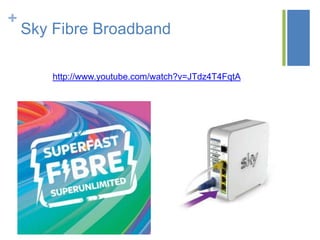 +

Sky Fibre Broadband
http://www.youtube.com/watch?v=JTdz4T4FqtA

 