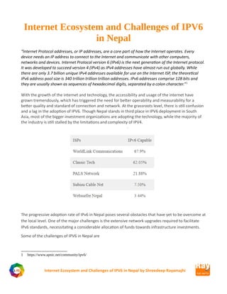 Internet Ecosystem and Challenges of IPV6
in Nepal
“Internet Protocol addresses, or IP addresses, are a core part of how the Internet operates. Every
device needs an IP address to connect to the Internet and communicate with other computers,
networks and devices. Internet Protocol version 6 (IPv6) is the next generation of the Internet protocol.
It was developed to succeed version 4 (IPv4) as IPv4 addresses have almost run out globally. While
there are only 3.7 billion unique IPv4 addresses available for use on the Internet ISP, the theoretical
IPv6 address pool size is 340 trillion trillion trillion addresses. IPv6 addresses comprise 128 bits and
they are usually shown as sequences of hexadecimal digits, separated by a colon character.”1
With the growth of the internet and technology, the accessibility and usage of the internet have
grown tremendously, which has triggered the need for better operability and measurability for a
better quality and standard of connection and network. At the grassroots level, there is still confusion
and a lag in the adoption of IPV6. Though Nepal stands in third place in IPV6 deployment in South
Asia, most of the bigger investment organizations are adopting the technology, while the majority of
the industry is still stalled by the limitations and complexity of IPV4.
The progressive adoption rate of IPv6 in Nepal poses several obstacles that have yet to be overcome at
the local level. One of the major challenges is the extensive network upgrades required to facilitate
IPv6 standards, necessitating a considerable allocation of funds towards infrastructure investments.
Some of the challenges of IPV6 in Nepal are
1 https://www.apnic.net/community/ipv6/
Internet Ecosystem and Challenges of IPV6 in Nepal by Shreedeep Rayamajhi
 