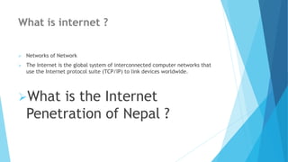 What is internet ?
 Networks of Network
 The Internet is the global system of interconnected computer networks that
use the Internet protocol suite (TCP/IP) to link devices worldwide.
What is the Internet
Penetration of Nepal ?
 