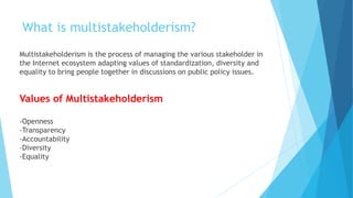 What is multistakeholderism?
Multistakeholderism is the process of managing the various stakeholder in
the Internet ecosystem adapting values of standardization, diversity and
equality to bring people together in discussions on public policy issues.
Values of Multistakeholderism
-Openness
-Transparency
-Accountability
-Diversity
-Equality
 