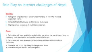 Role Play on Internet challenges of Nepal
Benefits:
 Role plays helps to create better understanding of how the Internet
ecosystem works
 Helps to highlights issues, problems and challenges
 Highlights key objective of multistakeholderism
Rules :
1. Each table will have a definite stakeholder tag where the participants have to
represent that stakeholder and deal with the challenges
2. Each table will have a person dedicated who will take the note of the
Discussion
3. The table has to list top 5 key challenges as a Team
4. The Decision process will be done openly
 