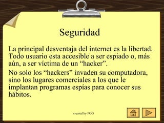 Seguridad  La principal desventaja del internet es la libertad.  Todo usuario esta accesible a ser espiado o, más aún, a ser víctima de un “hacker”.  No solo los “hackers” invaden su computadora, sino los lugares comerciales a los que le implantan programas espías para conocer sus hábitos.  