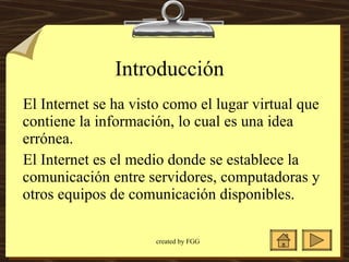 Introducción  El Internet se ha visto como el lugar virtual que contiene la información, lo cual es una idea errónea.  El Internet es el medio donde se establece la comunicación entre servidores, computadoras y otros equipos de comunicación disponibles.  