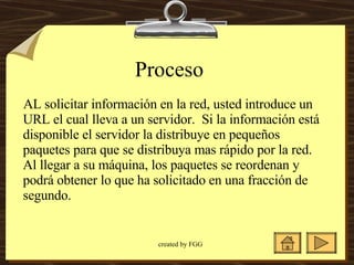 Proceso  AL solicitar información en la red, usted introduce un URL el cual lleva a un servidor.  Si la información está disponible el servidor la distribuye en pequeños paquetes para que se distribuya mas rápido por la red. Al llegar a su máquina, los paquetes se reordenan y podrá obtener lo que ha solicitado en una fracción de segundo.  