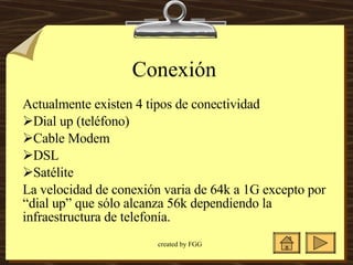 Conexión Actualmente existen 4 tipos de conectividad Dial up (teléfono) Cable Modem  DSL  Satélite  La velocidad de conexión varia de 64k a 1G excepto por “dial up” que sólo alcanza 56k dependiendo la infraestructura de telefonía.  