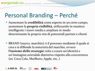 Personal Branding – Perché Aumentare la  credibilità  come esperto in un certo campo, aumentare la  propria visibilità , utilizzando in maniera intelligente i nuovi media e ampliare in modo determinante la propria rete di potenziali partner e clienti BRAND (marca, marchio): è il processo mediante il quale si crea e si diffonde la notorietà del marchio, ovvero  l'insieme delle strategie  volte a creare un'identità e un'immagine aziendale distintiva rispetto alla concorrenza (es: Coca Cola, Marlboro, Apple, etc..) 