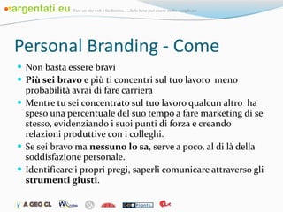 Personal Branding - Come Non basta essere bravi Più sei bravo  e più ti concentri sul tuo lavoro  meno probabilità avrai di fare carriera Mentre tu sei concentrato sul tuo lavoro qualcun altro  ha speso una percentuale del suo tempo a fare marketing di se stesso, evidenziando i suoi punti di forza e creando relazioni produttive con i colleghi. Se sei bravo ma  nessuno lo sa , serve a poco, al di là della soddisfazione personale. Identificare i propri pregi, saperli comunicare attraverso gli  strumenti giusti . 