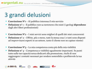 3 grandi delusioni Convinzione N°1  – Al pubblico interessa il mio servizio Delusione n° 1  – Il pubblico non sa nemmeno che esisti (i geologi  dipendono  dagli altri liberi professionisti) Convinzione N°2  – I miei servizi sono migliori di quelli dei miei concorrenti Delusione n° 2  – Offrite, più o meno, tutti la stessa cosa ( e tutti sono disposti ad improvvisarsi esperti in un settore, tanto il cliente non ne capisce niente) Convinzione N°3  – La mia competenza conta più della mia visibilità Delusione n° 3  – Competenza e visibilità ugualmente importanti. Se punti tutto sulle tue capacità senza dedicarti alla promozione, rischi di non raggiungere i contatti necessari per rendere sostenibile e profittevole la tua attività 