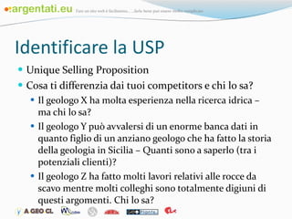 Identificare la USP Unique Selling Proposition Cosa ti differenzia dai tuoi competitors e chi lo sa? Il geologo X ha molta esperienza nella ricerca idrica – ma chi lo sa? Il geologo Y può avvalersi di un enorme banca dati in quanto figlio di un anziano geologo che ha fatto la storia della geologia in Sicilia – Quanti sono a saperlo (tra i potenziali clienti)? Il geologo Z ha fatto molti lavori relativi alle rocce da scavo mentre molti colleghi sono totalmente digiuni di questi argomenti. Chi lo sa?  