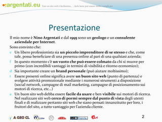 Presentazione Il mio nome è  Nino Argentati  e dal  1995  sono un  geologo  e un  consulente aziendale per Internet . Sono convinto che: Un libero professionista sia  un piccolo imprenditore di se stesso  e che, come tale, possa beneficiare di una presenza online al pari di una qualsiasi azienda; In questo momento c’è  un vuoto che può essere colmato  da chi si muove per primo (con incredibili vantaggi in termini di visibilità e ritorno economico); Sia importante creare un  brand personale  (può aiutare moltissimo); Essere presenti online significa avere  un buon sito web  (punto di partenza) e svolgere attività promozionale mediante i numerosi strumenti a disposizione (social network, campagne di mail marketing, campagne di posizionamento sui motori di ricerca, etc…) Un buon sito web debba essere  facile da usare  e ben  visibile  sui motori di ricerca. Nel realizzare siti web  cerco di pormi sempre dal punto di vista  degli utenti finali e di realizzare pertanto siti web che siano pensati innanzitutto per loro, i fruitori del sito, a tutto vantaggio per l'azienda cliente. 