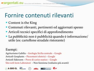 Fornire contenuti rilevanti Content is the King Contenuti rilevanti, pertinenti ed aggiornati spesso Articoli tecnici specifici di approfondimento La pubblicità non è pubblicità quando è informazione/utile (es: cartellone stradale ristorante) Esempi:  Agriturismo Gabilia  –   Geologia Sicilia centrale  –   Google Articoli Geoplants –  Piezometri elettrici  -  Google   Articoli Sidercem –  Prove di carico statico  –   Google Sito web Icem Laboratori   - Non funziona (vediamo più avanti) 