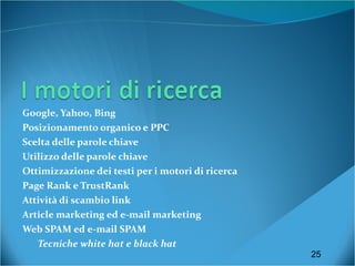Google, Yahoo, Bing Posizionamento organico e PPC Scelta delle parole chiave Utilizzo delle parole chiave Ottimizzazione dei testi per i motori di ricerca Page Rank e TrustRank Attività di scambio link Article marketing ed e-mail marketing Web SPAM ed e-mail SPAM Tecniche white hat e black hat 