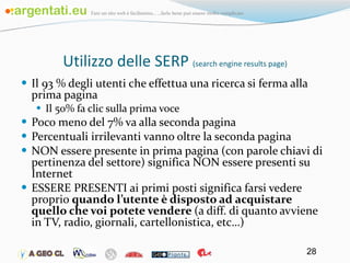 Utilizzo delle SERP  (search engine results page) Il 93 % degli utenti che effettua una ricerca si ferma alla prima pagina Il 50% fa clic sulla prima voce Poco meno del 7% va alla seconda pagina Percentuali irrilevanti vanno oltre la seconda pagina NON essere presente in prima pagina (con parole chiavi di pertinenza del settore) significa NON essere presenti su Internet ESSERE PRESENTI ai primi posti significa farsi vedere proprio  quando l’utente è disposto ad acquistare quello che voi potete vendere  (a diff. di quanto avviene in TV, radio, giornali, cartellonistica, etc…) 