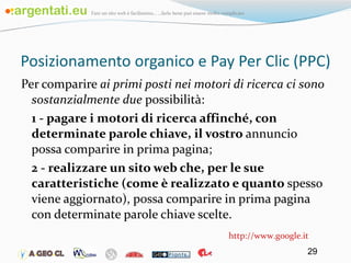 Posizionamento organico e Pay Per Clic (PPC) Per comparire  ai primi posti nei motori di ricerca ci sono sostanzialmente due  possibilità: 1 - pagare i motori di ricerca affinché, con determinate parole chiave, il vostro  annuncio possa comparire in prima pagina; 2 - realizzare un sito web che, per le sue caratteristiche (come è realizzato e quanto  spesso viene aggiornato), possa comparire in prima pagina con determinate parole chiave scelte. http://www.google.it 
