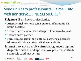Sono un libero professionista – a me il sito web non serve… …NE SEI SICURO? Esigenze  di un libero professionista Attestarsi nel territorio come punto di riferimento nel proprio settore Trovare nuove commesse e allargare il numero di clienti Trovare nuovi partner Fornire nuovi servizi ai clienti e ai partner già acquisiti (download certificati riservati, documenti, etc…) Internet può aiutare  moltissimo  a raggiungere ognuno di questi obiettivi e ad aprire nuove porte verso strade sconosciute ed inaspettate 