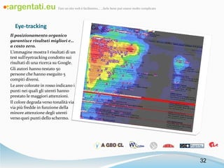Eye-tracking Il posizionamento organico garantisce risultati migliori e…a costo zero. L’immagine mostra I risultati di un test sull’eyetracking condotto sui risultati di una ricerca su Google. Gli autori hanno testato 50 persone che hanno eseguito 5 compiti diversi. Le aree colorate in rosso indicano i punti nei quali gli utenti hanno prestato le maggiori attenzioni.  Il colore degrada verso tonalità via via più fredde in funzione della minore attenzione degli utenti verso quei punti dello schermo. 