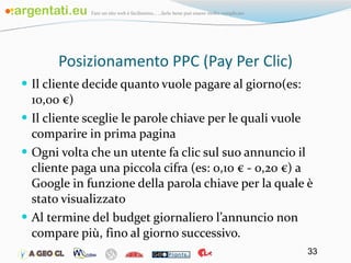 Posizionamento PPC (Pay Per Clic) Il cliente decide quanto vuole pagare al giorno(es: 10,00 €) Il cliente sceglie le parole chiave per le quali vuole comparire in prima pagina Ogni volta che un utente fa clic sul suo annuncio il cliente paga una piccola cifra (es: 0,10 € - 0,20 €) a Google in funzione della parola chiave per la quale è stato visualizzato Al termine del budget giornaliero l’annuncio non compare più, fino al giorno successivo. 