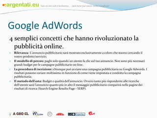 Google AdWords 4 semplici concetti che hanno rivoluzionato la pubblicità online. Rilevanza : L'annuncio pubblicitario sarà mostrato esclusivamente a coloro che stanno cercando il vostro prodotto/servizio; Il modello di prezzo:  paghi solo quando un utente fa clic sul tuo annuncio. Non sono più necessari grandi budget per le campagne pubblicitarie on-line; La procedura di iscrizione:  chiunque può avviare una campagna pubblicitaria su Google Adwords. I risultati possono variare moltissimo in funzione di come viene impostata e condotta la campagna pubblicitaria;  Il metodo dell'asta:  Budget e qualità dell’annuncio. Ovvero tanto più rispondente alle ricerche dell'utente sarà l'annuncio quanto più in alto il messaggio pubblicitario comparirà nelle pagine dei risultati di ricerca (Search Engine Results Page - SERP). 