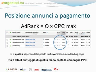Posizione annunci a pagamento AdRank = Q x CPC max  Q =  qualità , dipende dal rapporto tra keyword/annuncio/landing page Più è alto il punteggio di qualità meno costa la campagna PPC 