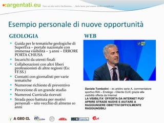 Esempio personale di nuove opportunità GEOLOGIA WEB Guida per le tematiche geologiche di SuperEva – portale nazionale con immensa visibilità – 3 anni – ERRORE PORTA CHIUSA Incarichi da utenti finali Collaborazioni con altri liberi professionisti di altre regioni (Es: FF.SS.) Contatti con giornalisti per varie tematiche Numerose richieste di preventivo Percezione di un grande studio Numerosi Curricula ricevuti Strada poco battuta per motivi personali – sito vecchio di almeno 10 anni Daniele Tombolini  – ex arbitro serie A, commentatore sportivo RAI – Enologo - Cliente CLIC grazie alla visibilità offerta da Internet  LA VISIBILITA’ OFFERTA DA INTERNET PUO’ APRIRE STRADE NUOVE E AIUTARE A RAGGIUNGERE OBIETTIVI DIFFICILMENTE RAGGIUNGIBILI 