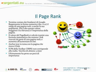 Il Page Rank Termine coniato dai fondatori di Google. Rappresenta in forma numerica (da 1 a 10) il rango di una pagina web, o anche la sua popolarità. Più è alto questo valore, maggiore è la rilevanza e l’importanza della pagina.  Il valore del PageRank si calcola tramite una formula matematica che somma i link ricevuti da parte di una pagina web, e aumenta all’aumentare di essi. Anchor text in tema con la pagina che riceve il link. Il PR della Toolbar (TBPR) non corrisponde alla realtà. Vecchio di almeno 3 mesi Ultimamente ha perso un poco di importanza www.argentati.eu – info@argentati.eu – 3389687800 - 0934597211 