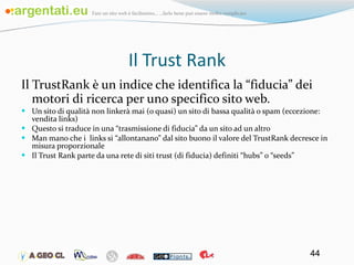 Il Trust Rank Il TrustRank è un indice che identifica la “fiducia” dei motori di ricerca per uno specifico sito web. Un sito di qualità non linkerà mai (o quasi) un sito di bassa qualità o spam (eccezione: vendita links) Questo si traduce in una “trasmissione di fiducia” da un sito ad un altro Man mano che i  links si “allontanano” dal sito buono il valore del TrustRank decresce in misura proporzionale Il Trust Rank parte da una rete di siti trust (di fiducia) definiti “hubs” o “seeds” 