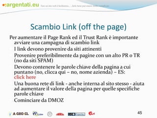 Scambio Link (off the page) Per aumentare il Page Rank ed il Trust Rank è importante avviare una campagna di scambio link I link devono provenire da siti attinenti Provenire preferibilmente da pagine con un alto PR o TR (no da siti SPAM) Devono contenere le parole chiave della pagina a cui puntano (no, clicca qui – no, nome azienda) – ES:  click here Una buona rete di link - anche interna al sito stesso - aiuta ad aumentare il valore della pagina per quelle specifiche parole chiave Cominciare da DMOZ 