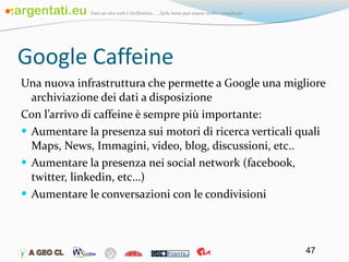 Google Caffeine Una nuova infrastruttura che permette a Google una migliore archiviazione dei dati a disposizione Con l’arrivo di caffeine è sempre più importante: Aumentare la presenza sui motori di ricerca verticali quali Maps, News, Immagini, video, blog, discussioni, etc.. Aumentare la presenza nei social network (facebook, twitter, linkedin, etc…) Aumentare le conversazioni con le condivisioni 