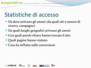 Statistiche di accesso Da dove arrivano gli utenti (da quali siti e motori di ricerca, campagne) Da quali luoghi geografici arrivano gli utenti Con quali parole chiave hanno trovato il sito Quali pagine hanno visitato Cosa ha influito sulle conversioni 