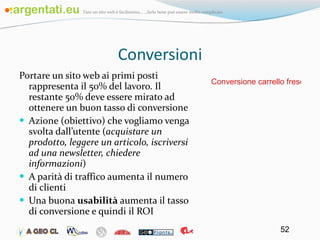 Conversioni Portare un sito web ai primi posti rappresenta il 50% del lavoro. Il restante 50% deve essere mirato ad ottenere un buon tasso di conversione Azione (obiettivo) che vogliamo venga svolta dall’utente ( acquistare un prodotto, leggere un articolo, iscriversi ad una newsletter, chiedere informazioni ) A parità di traffico aumenta il numero di clienti Una buona  usabilità  aumenta il tasso di conversione e quindi il ROI Conversione carrello frescodivigna 