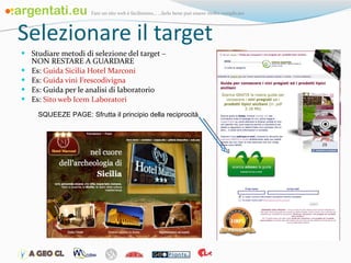 Selezionare il target Studiare metodi di selezione del target – NON RESTARE A GUARDARE Es:  Guida Sicilia Hotel Marconi Es:  Guida vini  Frescodivigna Es: Guida per le analisi di laboratorio Es:  Sito web  Icem  Laboratori SQUEEZE PAGE: Sfrutta il principio della reciprocità 