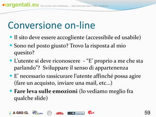 Conversione on-line Il sito deve essere accogliente (accessibile ed usabile) Sono nel posto giusto? Trovo la risposta al mio quesito? L’utente si deve riconoscere  - “E’ proprio a me che sta parlando”?  Sviluppare il senso di appartenenza E’ necessario rassicurare l’utente affinché possa agire (fare un acquisto, inviare una mail, etc…) Fare leva sulle emozioni  (lo vediamo meglio fra qualche slide) 