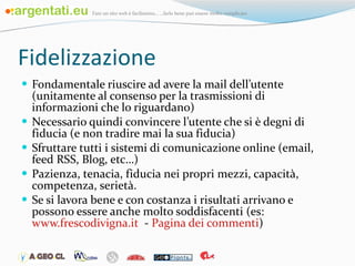 Fidelizzazione Fondamentale riuscire ad avere la mail dell’utente (unitamente al consenso per la trasmissioni di informazioni che lo riguardano) Necessario quindi convincere l’utente che si è degni di fiducia (e non tradire mai la sua fiducia) Sfruttare tutti i sistemi di comunicazione online (email, feed RSS, Blog, etc…) Pazienza, tenacia, fiducia nei propri mezzi, capacità, competenza, serietà. Se si lavora bene e con costanza i risultati arrivano e possono essere anche molto soddisfacenti (es:  www.frescodivigna.it   -  Pagina dei commenti ) 