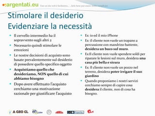 Stimolare il desiderio Evidenziare la necessità Il cervello intermedio ha il sopravvento sugli altri 2 Necessario quindi stimolare le emozioni Le nostre decisioni di acquisto sono basate prevalentemente sul desiderio di possedere quello specifico oggetto Acquistiamo quello che desideriamo, NON quello di cui abbiamo bisogno Dopo avere effettuato l’acquisto cerchiamo una motivazione razionale per giustificare l’acquisto Es: io ed il mio iPhone Es: il cliente non vuole un trapano a percussione con mandrino battente,  desidera un buco sul muro .  Es:Il cliente non vuole spendere soldi per riparare le lesioni sul muro, desidera  una casa più bella e sicura Es: Il cliente non vuole un pozzo nel terreno, desidera  poter irrigare il suo giardino Quando proponiamo i nostri servizi cerchiamo sempre di capire cosa  desidera  il cliente, non di cosa ha bisogno.  