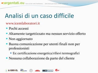 Analisi di un caso difficile www.icemlaboratori.it Pochi accessi Altamente targettizzato ma nessun servizio offerto Non aggiornato Buona comunicazione per utenti finali non per professionisti Es: certificazione energetica/rilievi termografici  Nessuna collaborazione da parte del cliente 