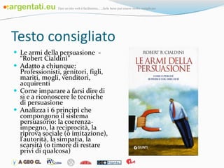 Testo consigliato  Le armi della persuasione  - “Robert Cialdini” Adatto a chiunque: Professionisti, genitori, figli, mariti, mogli, venditori, acquirenti Come imparare a farsi dire di si e a riconoscere le tecniche di persuasione Analizza i 6 principi che compongono il sistema persuasorio: la coerenza-impegno, la reciprocità, la riprova sociale (o imitazione), l'autorità, la simpatia, la scarsità (o timore di restare privi di qualcosa) 