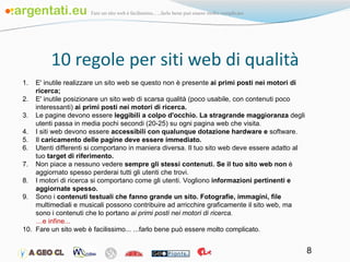 10 regole per siti web di qualità E' inutile realizzare un sito web se questo non è presente  ai primi posti nei motori di ricerca; E' inutile posizionare un sito web di scarsa qualità (poco usabile, con contenuti poco interessanti)  ai primi posti nei motori di ricerca. Le pagine devono essere  leggibili a colpo d'occhio. La stragrande maggioranza  degli utenti passa in media pochi secondi (20-25) su ogni pagina web che visita. I siti web devono essere  accessibili con qualunque dotazione hardware e  software. Il  caricamento delle pagine deve essere immediato. Utenti differenti si comportano in maniera diversa. Il tuo sito web deve essere adatto al tuo  target di riferimento. Non piace a nessuno vedere  sempre gli stessi contenuti. Se il tuo sito web non  è aggiornato spesso perderai tutti gli utenti che trovi. I motori di ricerca si comportano come gli utenti. Vogliono  informazioni pertinenti e aggiornate spesso. Sono i  contenuti testuali che fanno grande un sito. Fotografie, immagini, file  multimediali e musicali possono contribuire ad arricchire graficamente il sito web, ma sono i contenuti che lo portano  ai primi posti nei motori di ricerca. … e infine... Fare un sito web è facilissimo... ...farlo bene può essere molto complicato. 