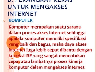 B. PERANGKAT KERAS
     UNTUK MENGAKSES
     INTERNET
1.   KOMPUTER
     Komputer merupakan suatu sarana
     dalam proses akses internet sehingga
     apabila komputer memiliki spesifikasi
     yang baik dan bagus, maka daya akses
     internet juga lebih cepat dibantu dengan
     koneksi ISP yang sangat menentukan
     cepat atau lambatnya proses kinerja
     komputer dalam mengakses internet.
 
