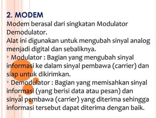 2. MODEM
Modem berasal dari singkatan Modulator
Demodulator.
Alat ini digunakan untuk mengubah sinyal analog
menjadi digital dan sebaliknya.
 Modulator : Bagian yang mengubah sinyal

informasi ke dalam sinyal pembawa (carrier) dan
siap untuk dikirimkan.

  Demodulator : Bagian yang memisahkan sinyal
informasi (yang berisi data atau pesan) dan
sinyal pembawa (carrier) yang diterima sehingga
informasi tersebut dapat diterima dengan baik.
 