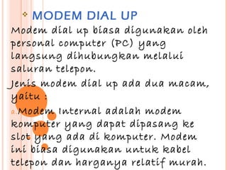    MODEM DIAL UP
Modem dial up biasa digunakan oleh
personal computer (PC) yang
langsung dihubungkan melalui
saluran telepon.
Jenis modem dial up ada dua macam,
yaitu :
a. Modem Internal adalah modem
komputer yang dapat dipasang ke
slot yang ada di komputer. Modem
ini biasa digunakan untuk kabel
telepon dan harganya relatif murah.
 