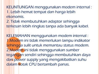 KEUNTUNGAN menggunakan modem internal :
1. Lebih hemat tempat dan harga lebih
ekonomis.
2. Tidak membutuhkan adaptor sehingga
terkesan lebih ringkas tanpa ada banyak kabel.

KELEMAHAN menggunakan modem internal :
1.Modem ini tidak memerlukan lampu indikator
sehingga sulit untuk memantau status modem.
2.Modem ini tidak menggunakan sumber
tegangan sendiri sehingga membutuhkan daya
dari power supply yang mengakibatkan suhu
dalam kotak CPU bertambah panas.
 