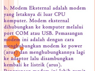 b. Modem Eksternal adalah modem
yang letaknya di luar CPU
komputer. Modem eksternal
dihubungkan ke komputer melalui
port COM atau USB. Pemasangan
modem ini adalah dengan cara
menghubungkan modem ke power
(arus) dan menghubungkannya lagi
ke adaptor lalu disambungkan
kembali ke listrik (arus).
 