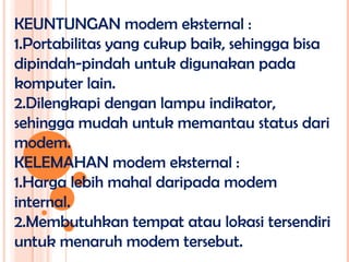 KEUNTUNGAN modem eksternal :
1.Portabilitas yang cukup baik, sehingga bisa
dipindah-pindah untuk digunakan pada
komputer lain.
2.Dilengkapi dengan lampu indikator,
sehingga mudah untuk memantau status dari
modem.
KELEMAHAN modem eksternal :
1.Harga lebih mahal daripada modem
internal.
2.Membutuhkan tempat atau lokasi tersendiri
untuk menaruh modem tersebut.
 