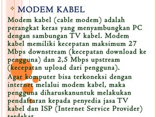    MODEM KABEL
Modem kabel (cable modem) adalah
perangkat keras yang menyambungkan PC
dengan sambungan TV kabel. Modem
kabel memiliki kecepatan maksimum 27
Mbps downstream (kecepatan download ke
pengguna) dan 2,5 Mbps upstream
(kecepatan upload dari pengguna).
Agar komputer bisa terkoneksi dengan
inter net melalui modem kabel, maka
pengguna dihar uskanuntuk melakukan
pendaftaran kepada penyedia jasa TV
kabel dan ISP (Inter net Ser vice Provider)
 