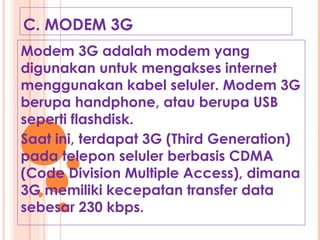 C. MODEM 3G
Modem 3G adalah modem yang
digunakan untuk mengakses internet
menggunakan kabel seluler. Modem 3G
berupa handphone, atau berupa USB
seperti flashdisk.
Saat ini, terdapat 3G (Third Generation)
pada telepon seluler berbasis CDMA
(Code Division Multiple Access), dimana
3G memiliki kecepatan transfer data
sebesar 230 kbps.
 