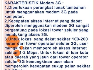 KARAKTERISTIK Modem 3G :
1.Diperlukaan perangkat lunak tambahan
untuk menggunakan modem 3G pada
komputer.
2.Kecepatan akses internet yang dapat
diperoleh menggunakan modem 3G sangat
bergantung pada lokasi tower seluler yang
mendukung akses 3G.
3.Untuk lokasi yang dekat sekitar 100-200
meter dari tower operator seluler 3G, user
mungkin akan memperoleh akses internet
sekitar 1-2 Mbps. Untuk lokasi di luar kota
atau daerah yang jauh dari tower operator
seluler 3G kemungkinan user akan
memperoleh kecepatan cukup pelan sekitar
 