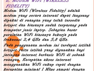 E. MODEM WIFI (WIRELESS
 FIDELITY)
Modem WiFi (Wireless Fidelity) adalah
modem yang secara internal dapat langsung
dipakai di ruangan yang telah tersedia
hotspot dan biasanya sudah terpasang pada
komputer jenis laptop. Sebagian besar
peralatan WiFi biasanya bekerja pada
frekuensi 2,4 GHz dan 5,8 GHz.
Pada penggunaan modem ini terdapat istilah
hotspot yaitu istilah yang digunakan bagi
jaringan internet berbasis WiFi di sebuah
ruangan. Kecepatan akses internet
menggunakan WiFi cukup cepat dengan
kecepatan minimal 1 Mbps sampai dengan
 